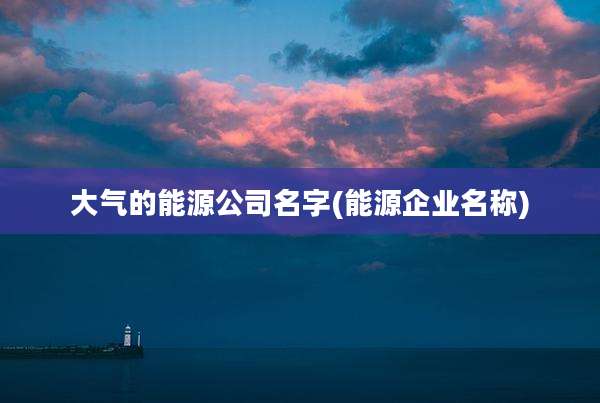 大气的能源公司名字(能源企业名称)