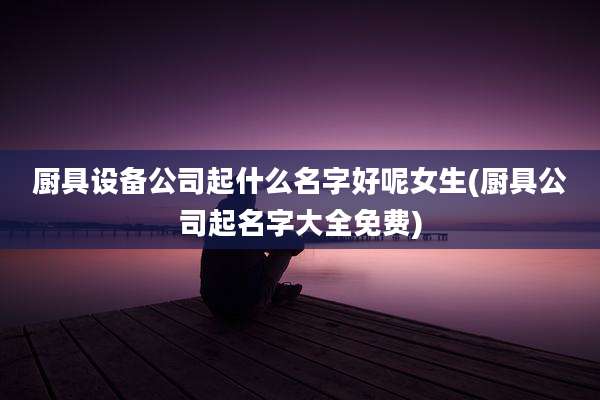 厨具设备公司起什么名字好呢女生(厨具公司起名字大全免费)