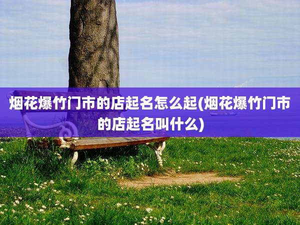 烟花爆竹门市的店起名怎么起(烟花爆竹门市的店起名叫什么)