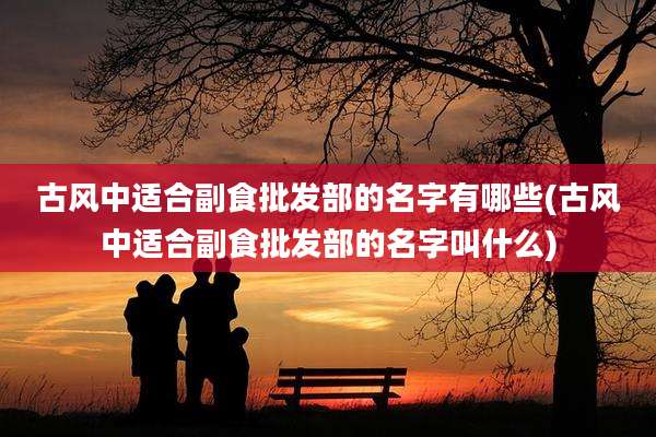 古风中适合副食批发部的名字有哪些(古风中适合副食批发部的名字叫什么)