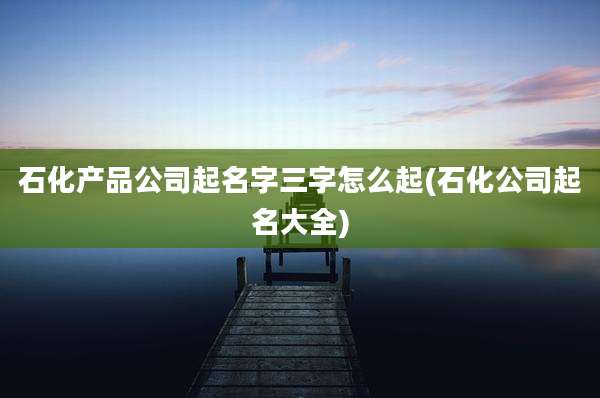 石化产品公司起名字三字怎么起(石化公司起名大全)
