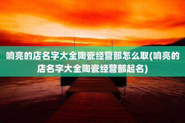 响亮的店名字大全陶瓷经营部怎么取(响亮的店名字大全陶瓷经营部起名)