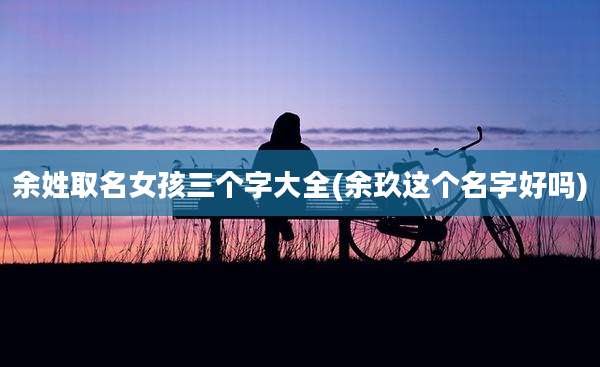 余姓取名女孩三个字大全(余玖这个名字好吗)