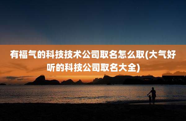 有福气的科技技术公司取名怎么取(大气好听的科技公司取名大全)