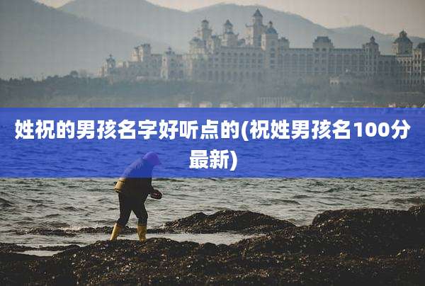 姓祝的男孩名字好听点的(祝姓男孩名100分最新)