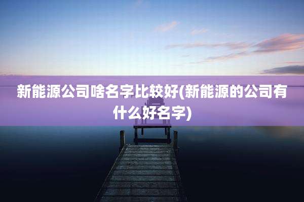 新能源公司啥名字比较好(新能源的公司有什么好名字)