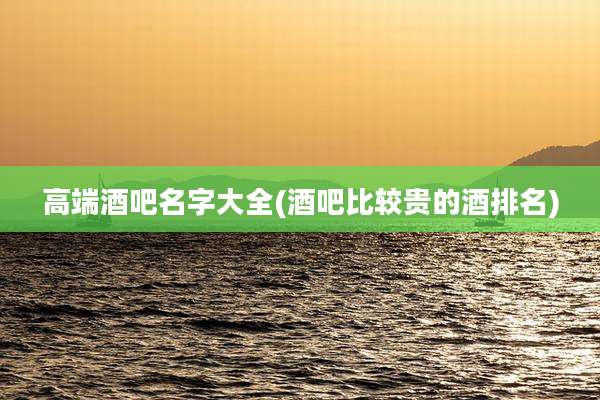 高端酒吧名字大全(酒吧比较贵的酒排名)