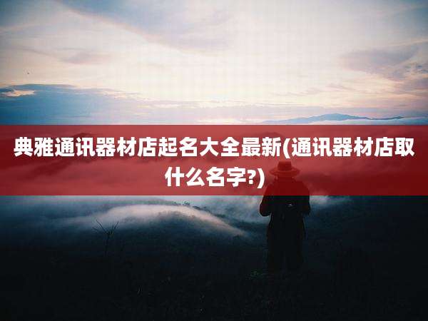 典雅通讯器材店起名大全最新(通讯器材店取什么名字?)