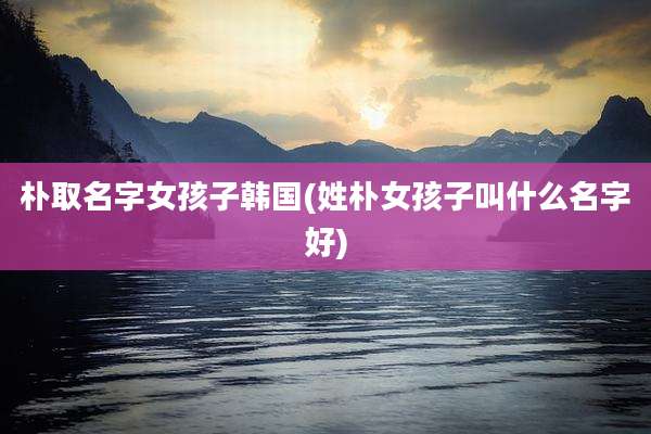 朴取名字女孩子韩国(姓朴女孩子叫什么名字好)
