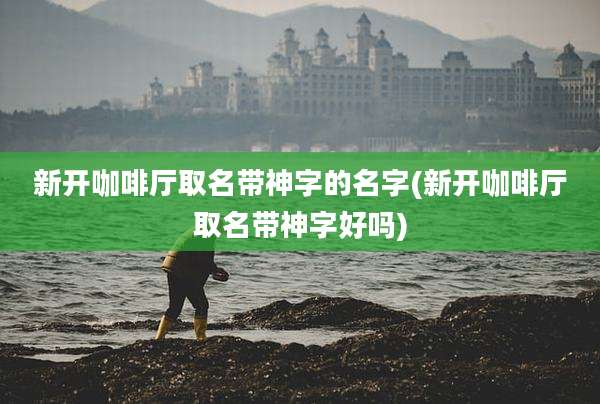 新开咖啡厅取名带神字的名字(新开咖啡厅取名带神字好吗)