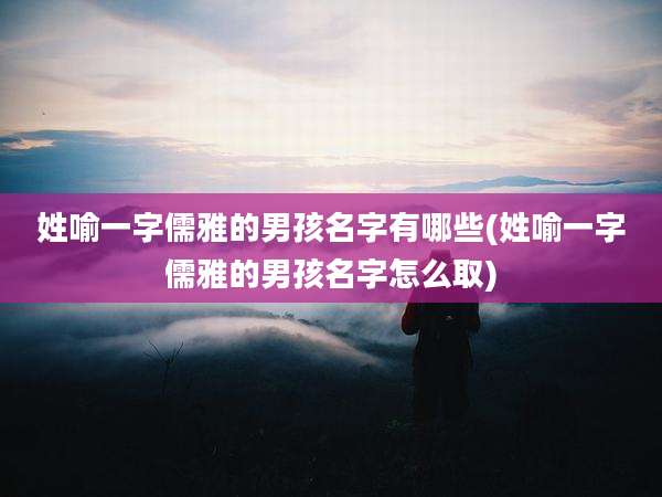 姓喻一字儒雅的男孩名字有哪些(姓喻一字儒雅的男孩名字怎么取)