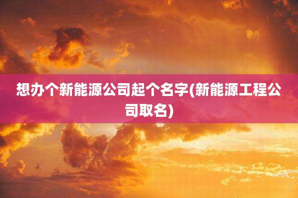 想办个新能源公司起个名字(新能源工程公司取名)