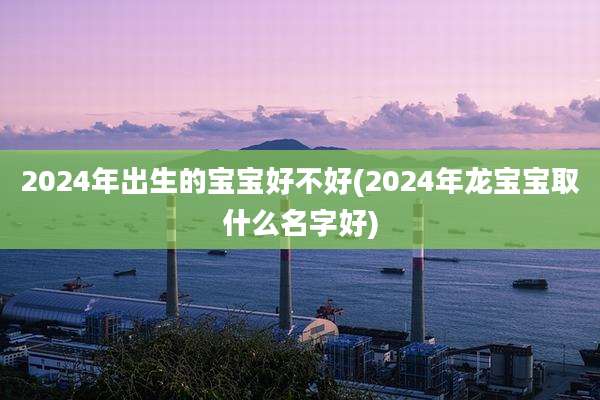 2024年出生的宝宝好不好(2024年龙宝宝取什么名字好)