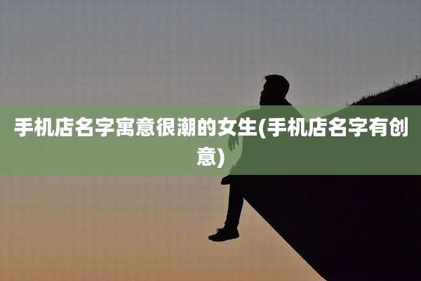 手机店名字寓意很潮的女生(手机店名字有创意)