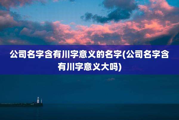 公司名字含有川字意义的名字(公司名字含有川字意义大吗)