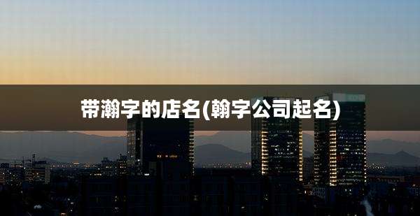 带瀚字的店名(翰字公司起名)