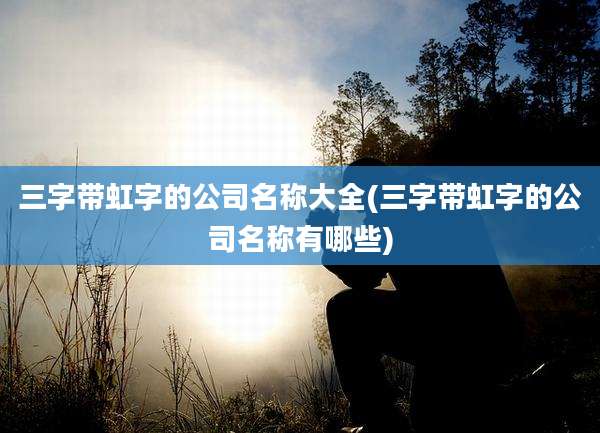 三字带虹字的公司名称大全(三字带虹字的公司名称有哪些)