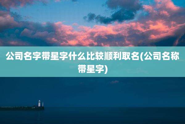 公司名字带星字什么比较顺利取名(公司名称带星字)