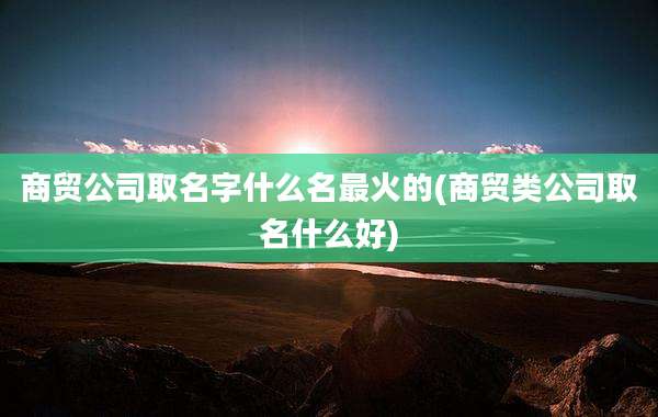商贸公司取名字什么名最火的(商贸类公司取名什么好)