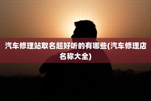 汽车修理站取名超好听的有哪些(汽车修理店名称大全)