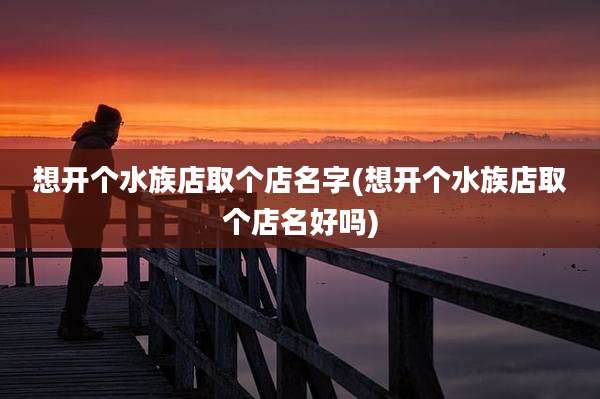 想开个水族店取个店名字(想开个水族店取个店名好吗)