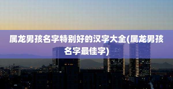 属龙男孩名字特别好的汉字大全(属龙男孩名字最佳字)