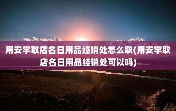 用安字取店名日用品经销处怎么取(用安字取店名日用品经销处可以吗)