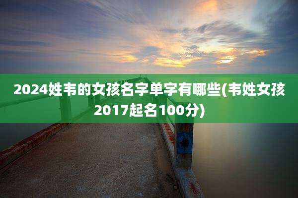 2024姓韦的女孩名字单字有哪些(韦姓女孩2017起名100分)