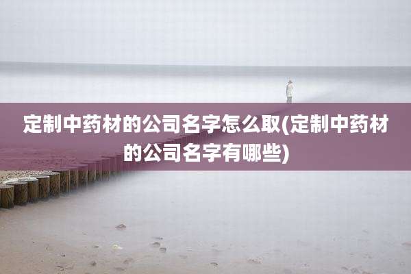 定制中药材的公司名字怎么取(定制中药材的公司名字有哪些)
