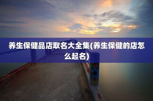 养生保健品店取名大全集(养生保健的店怎么起名)