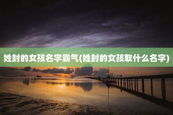 姓封的女孩名字霸气(姓封的女孩取什么名字)