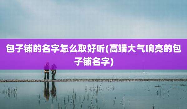 包子铺的名字怎么取好听(高端大气响亮的包子铺名字)