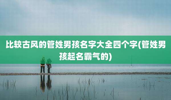 比较古风的管姓男孩名字大全四个字(管姓男孩起名霸气的)