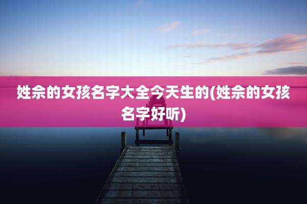 姓佘的女孩名字大全今天生的(姓佘的女孩名字好听)