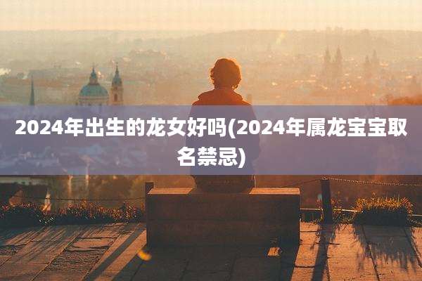 2024年出生的龙女好吗(2024年属龙宝宝取名禁忌)
