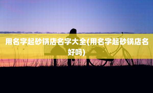 用名字起砂锅店名字大全(用名字起砂锅店名好吗)