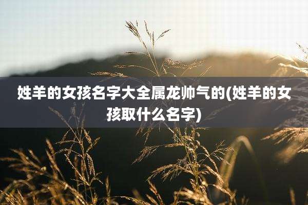 姓羊的女孩名字大全属龙帅气的(姓羊的女孩取什么名字)