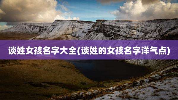 谈姓女孩名字大全(谈姓的女孩名字洋气点)