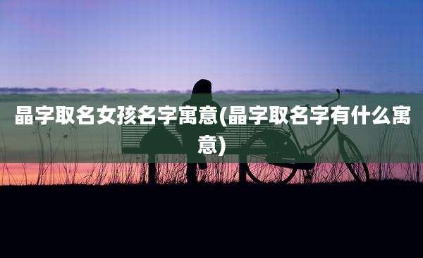 晶字取名女孩名字寓意(晶字取名字有什么寓意)
