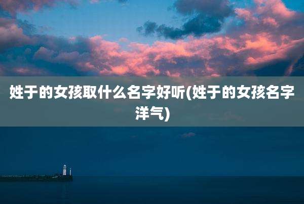 姓于的女孩取什么名字好听(姓于的女孩名字洋气)