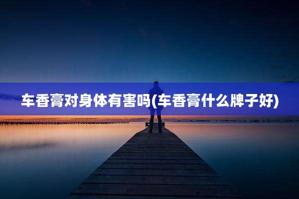 车香膏对身体有害吗(车香膏什么牌子好)