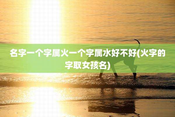 名字一个字属火一个字属水好不好(火字的字取女孩名)