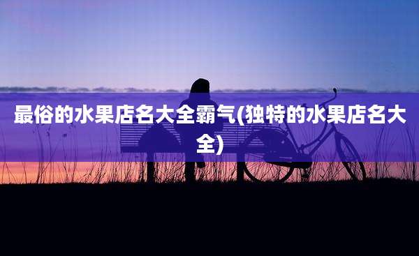 最俗的水果店名大全霸气(独特的水果店名大全)