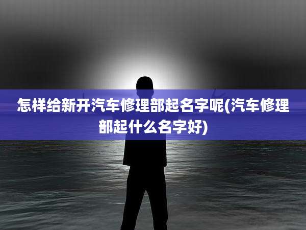 怎样给新开汽车修理部起名字呢(汽车修理部起什么名字好)