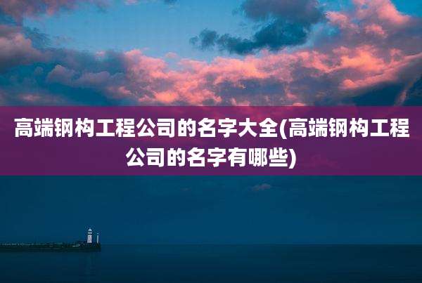高端钢构工程公司的名字大全(高端钢构工程公司的名字有哪些)