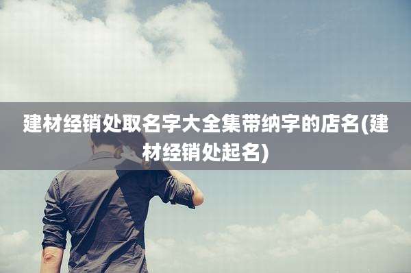 建材经销处取名字大全集带纳字的店名(建材经销处起名)
