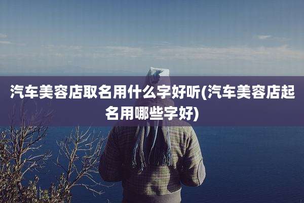 汽车美容店取名用什么字好听(汽车美容店起名用哪些字好)