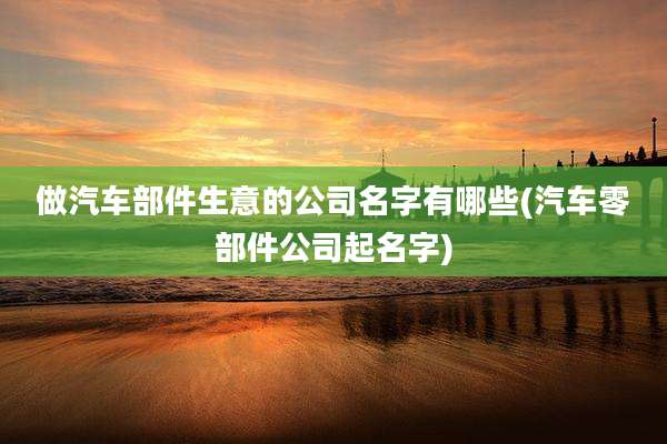 做汽车部件生意的公司名字有哪些(汽车零部件公司起名字)