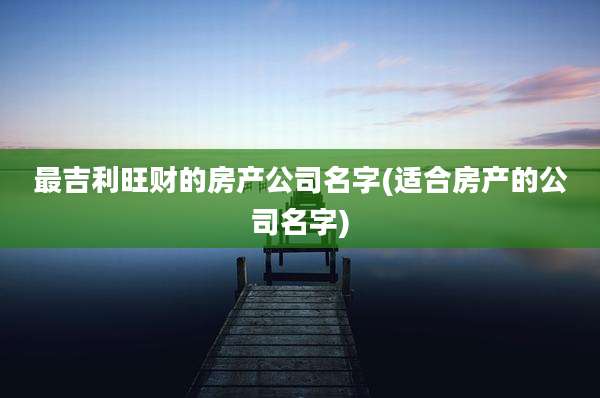 最吉利旺财的房产公司名字(适合房产的公司名字)