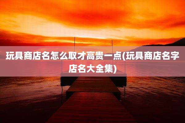 玩具商店名怎么取才高贵一点(玩具商店名字店名大全集)